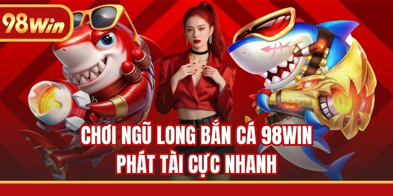 Chơi Ngũ Long Bắn Cá 98WIN phát tài cực nhanh